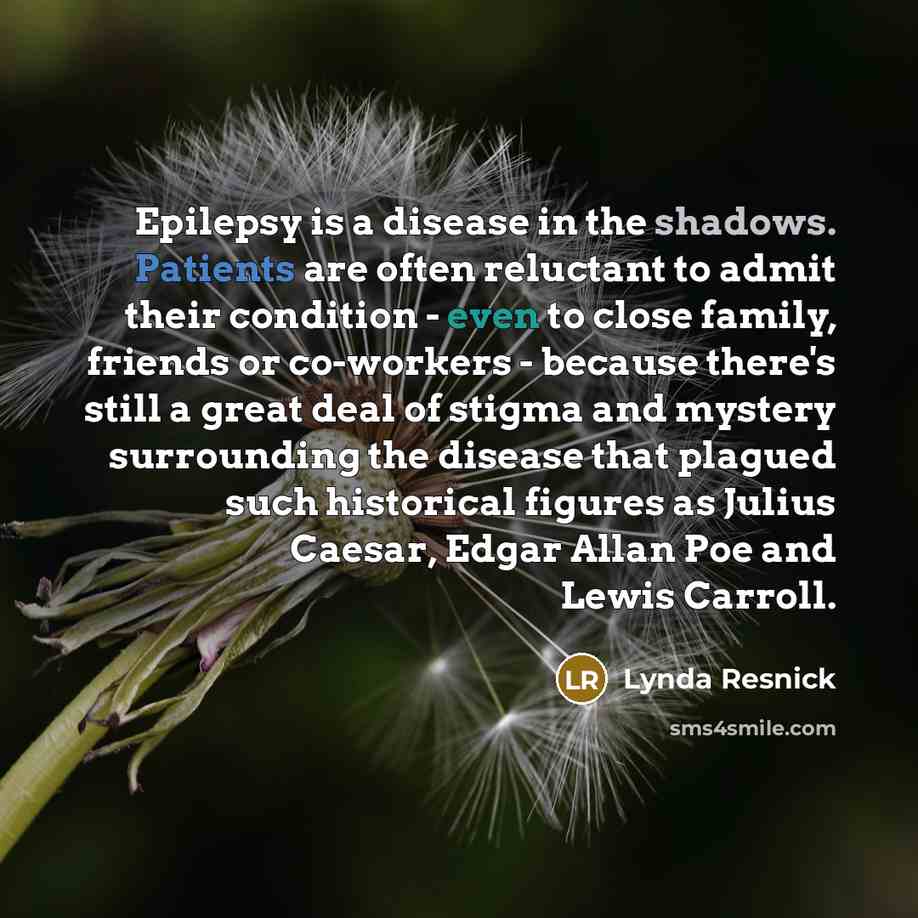 “Epilepsy is a disease in the shadows. Patients are often reluctant to admit their condition - even to close family, friends or co-workers - because there's still a great deal of stigma and mystery surrounding the disease that plagued such historical figures as Julius Caesar, Edgar Allan Poe and…” quote by Lynda Resnick