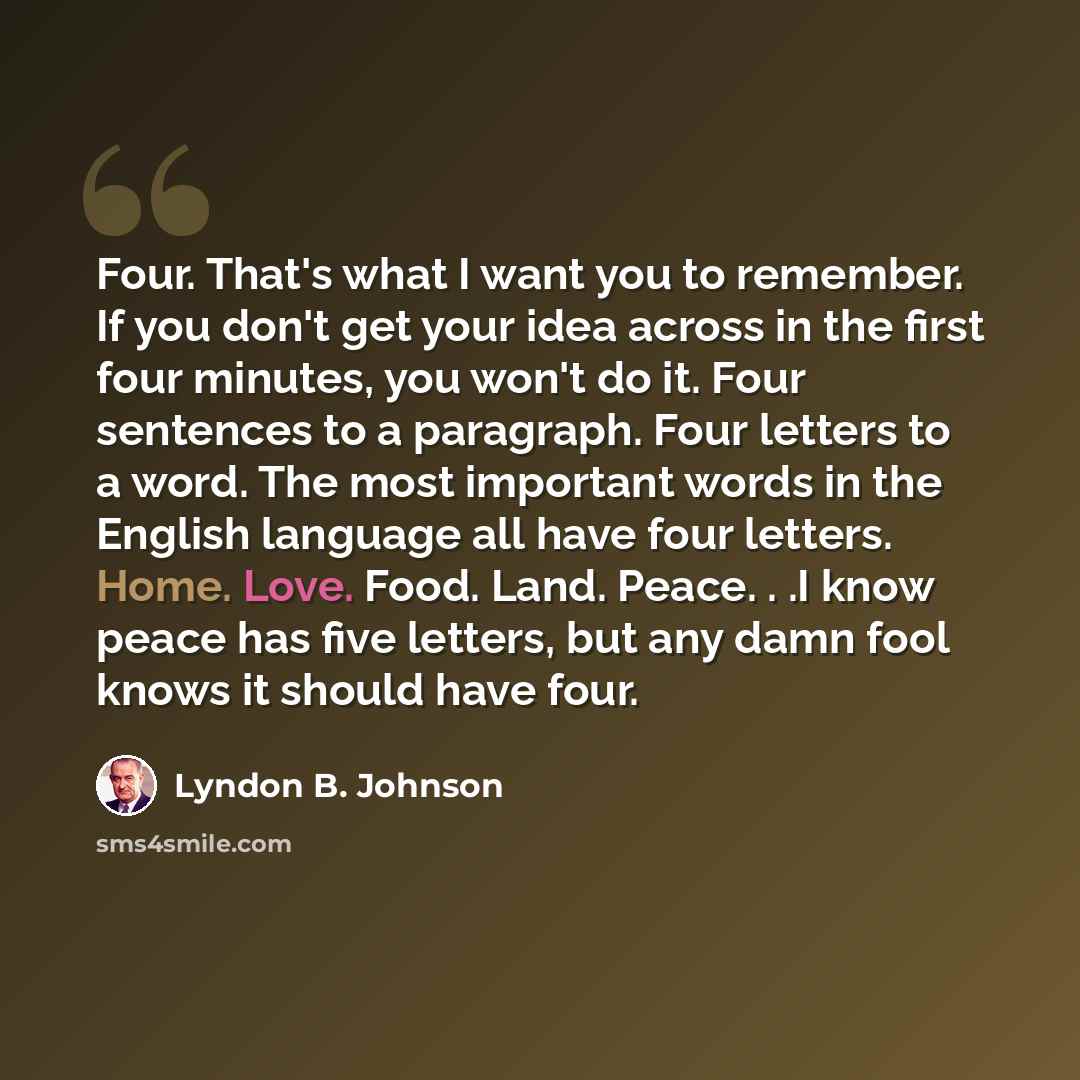 “Four. That's what I want you to remember. If you don't get your idea across in the first four minutes, you won't do it. Four sentences to a paragraph. Four letters to a word. The most important words in the English language all have four letters. Home. Love. Food. Land. Peace. . .I know peace has…” quote by Lyndon B. Johnson