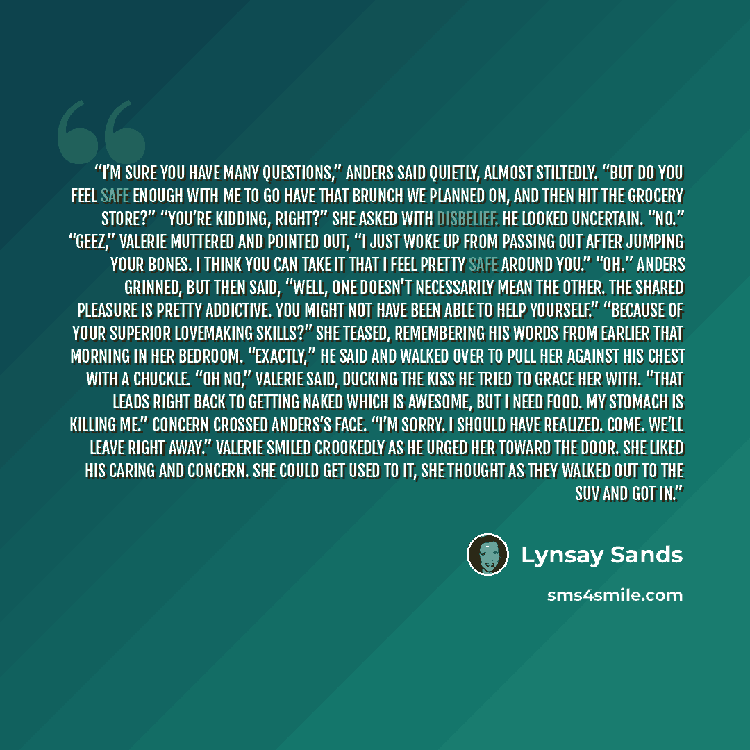 “I’m sure you have many questions,” Anders said quietly, almost stiltedly. “But do you feel safe enough with me to go have that brunch we planned on, and then hit the grocery store?” “You’re kidding, right?” she asked with disbelief. He looked uncertain. “No.” “Geez,” Valerie muttered and pointed…” quote by Lynsay Sands