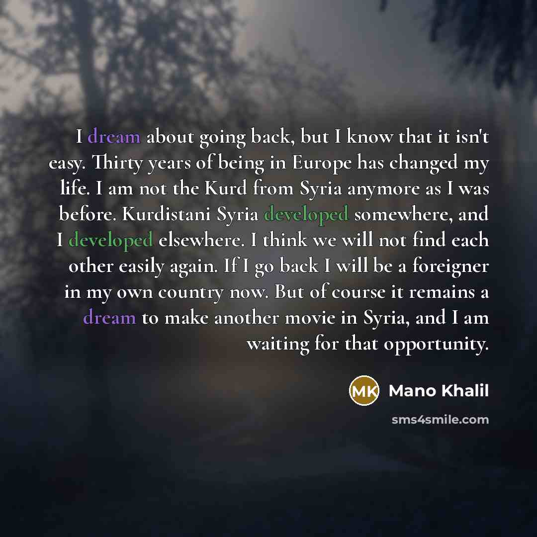 “I dream about going back, but I know that it isn't easy. Thirty years of being in Europe has changed my life. I am not the Kurd from Syria anymore as I was before. Kurdistani Syria developed somewhere, and I developed elsewhere. I think we will not find each other easily again. If I go back I will…” quote by Mano Khalil