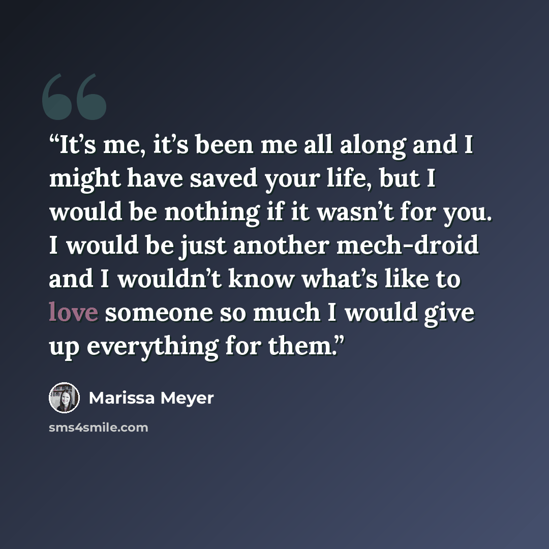 “It’s me, it’s been me all along and I might have saved your life, but I would be nothing if it wasn’t for you. I would be just another mech-droid and I wouldn’t know what’s like to love someone so much I would give up everything for them.” quote by Marissa Meyer