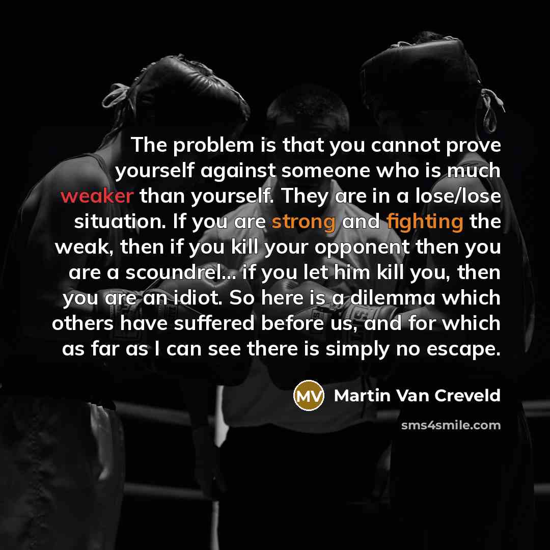 “The problem is that you cannot prove yourself against someone who is much weaker than yourself. They are in a lose/lose situation. If you are strong and fighting the weak, then if you kill your opponent then you are a scoundrel... if you let him kill you, then you are an idiot. So here is a…” quote by Martin Van Creveld