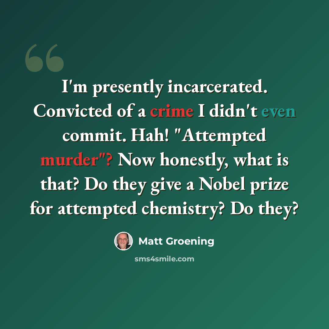 “I'm presently incarcerated. Convicted of a crime I didn't even commit. Hah! "Attempted murder"? Now honestly, what is that? Do they give a Nobel prize for attempted chemistry? Do they?” quote by Matt Groening