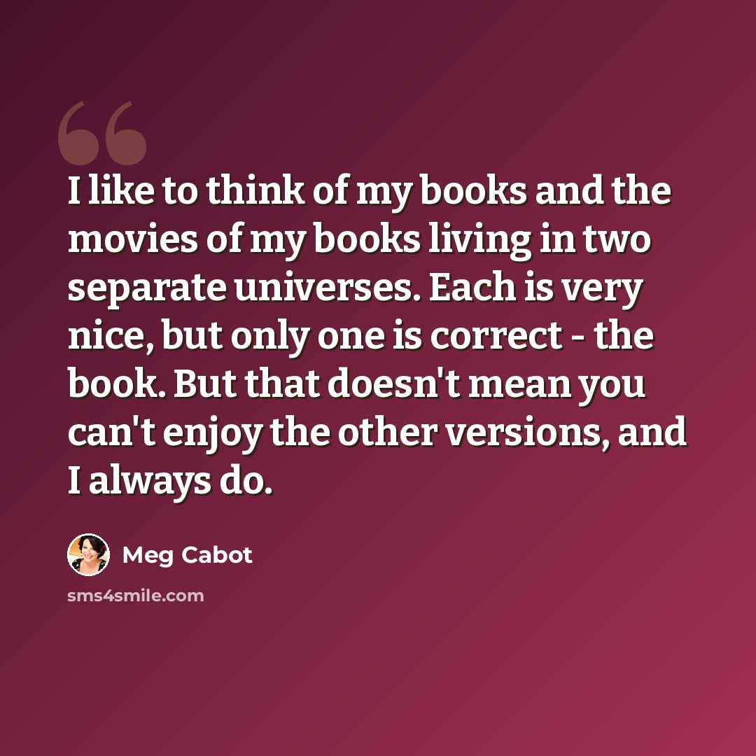 “I like to think of my books and the movies of my books living in two separate universes. Each is very nice, but only one is correct - the book. But that doesn't mean you can't enjoy the other versions, and I always do.” quote by Meg Cabot