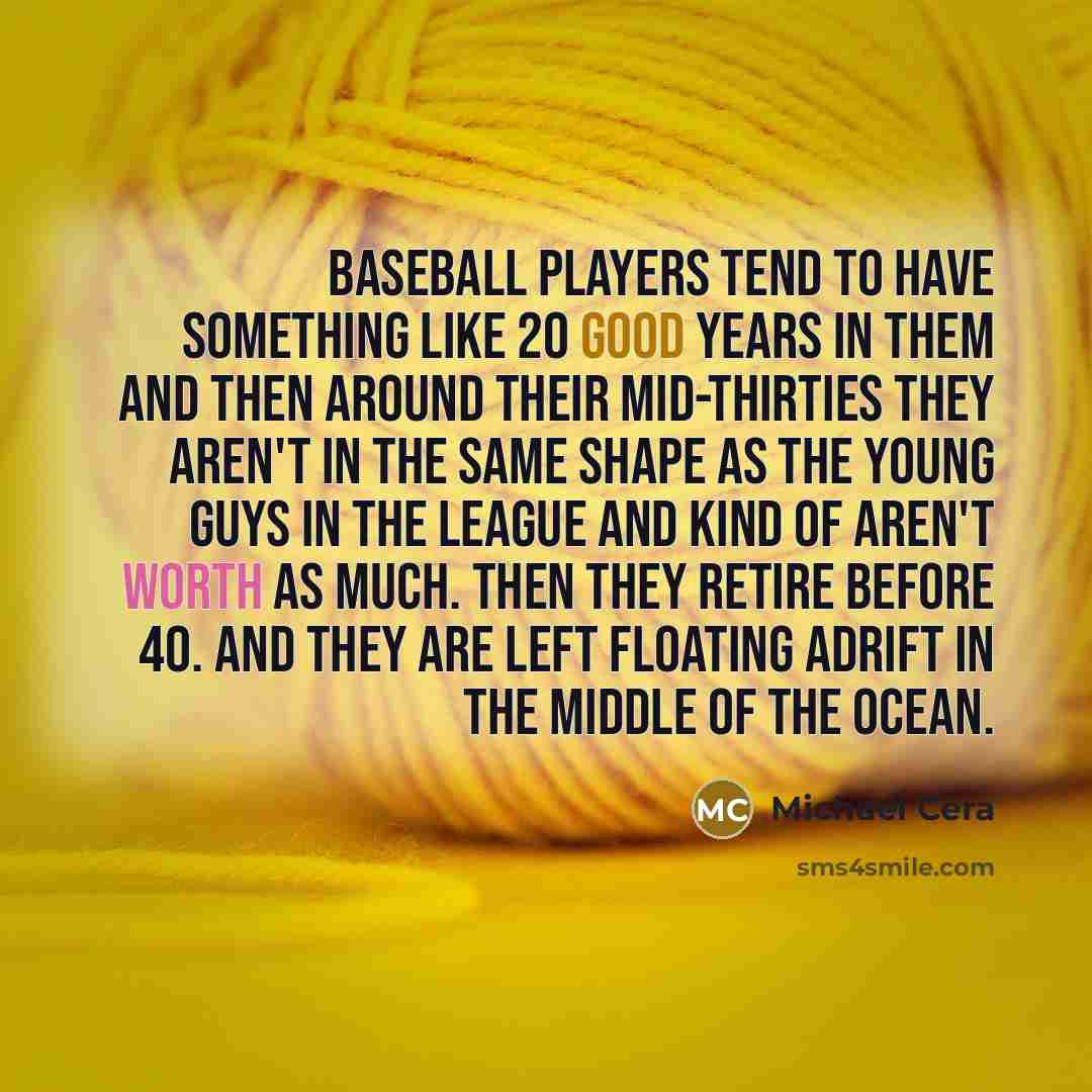“Baseball players tend to have something like 20 good years in them and then around their mid-thirties they aren't in the same shape as the young guys in the league and kind of aren't worth as much. Then they retire before 40. And they are left floating adrift in the middle of the ocean.” quote by Michael Cera