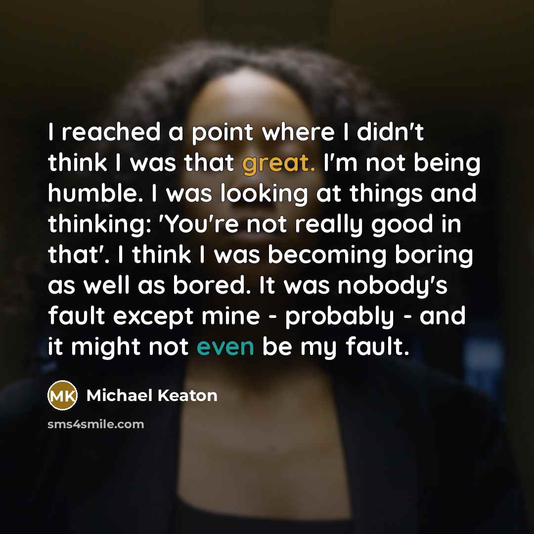 “I reached a point where I didn't think I was that great. I'm not being humble. I was looking at things and thinking: 'You're not really good in that'. I think I was becoming boring as well as bored. It was nobody's fault except mine - probably - and it might not even be my fault.” quote by Michael Keaton