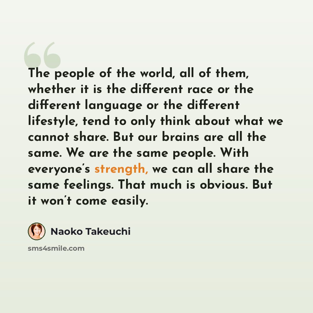 “The people of the world, all of them, whether it is the different race or the different language or the different lifestyle, tend to only think about what we cannot share. But our brains are all the same. We are the same people. With everyone’s strength, we can all share the same feelings. That…” quote by Naoko Takeuchi