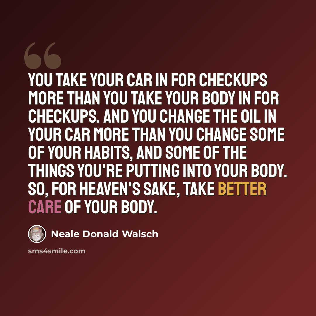 “You take your car in for checkups more than you take your body in for checkups. And you change the oil in your car more than you change some of your habits, and some of the things you're putting into your body. So, for heaven's sake, take better care of your body.” quote by Neale Donald Walsch
