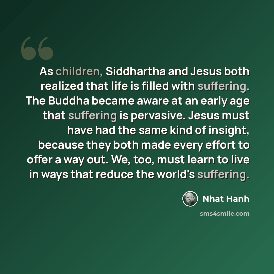 “As children, Siddhartha and Jesus both realized that life is filled with suffering. The Buddha became aware at an early age that suffering is pervasive. Jesus must have had the same kind of insight, because they both made every effort to offer a way out. We, too, must learn to live in ways that…” quote by Nhat Hanh