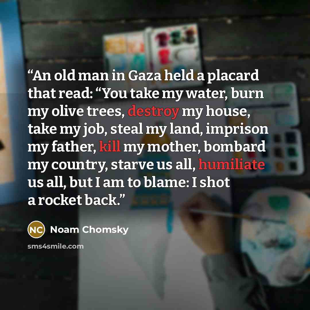 “An old man in Gaza held a placard that read: “You take my water, burn my olive trees, destroy my house, take my job, steal my land, imprison my father, kill my mother, bombard my country, starve us all, humiliate us all, but I am to blame: I shot a rocket back.” quote by Noam Chomsky