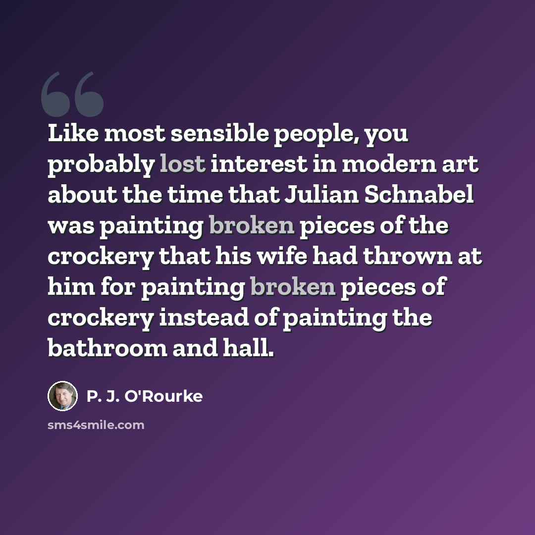 “Like most sensible people, you probably lost interest in modern art about the time that Julian Schnabel was painting broken pieces of the crockery that his wife had thrown at him for painting broken pieces of crockery instead of painting the bathroom and hall.” quote by P. J. O'Rourke