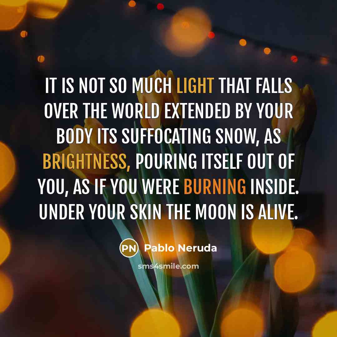 “It is not so much light that falls over the world extended by your body its suffocating snow, as brightness, pouring itself out of you, as if you were burning inside. Under your skin the moon is alive.” quote by Pablo Neruda
