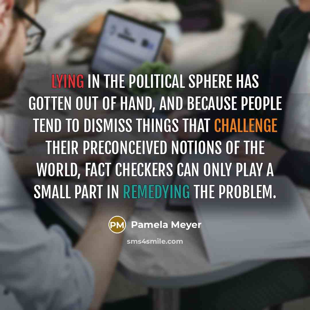“Lying in the political sphere has gotten out of hand, and because people tend to dismiss things that challenge their preconceived notions of the world, fact checkers can only play a small part in remedying the problem.” quote by Pamela Meyer