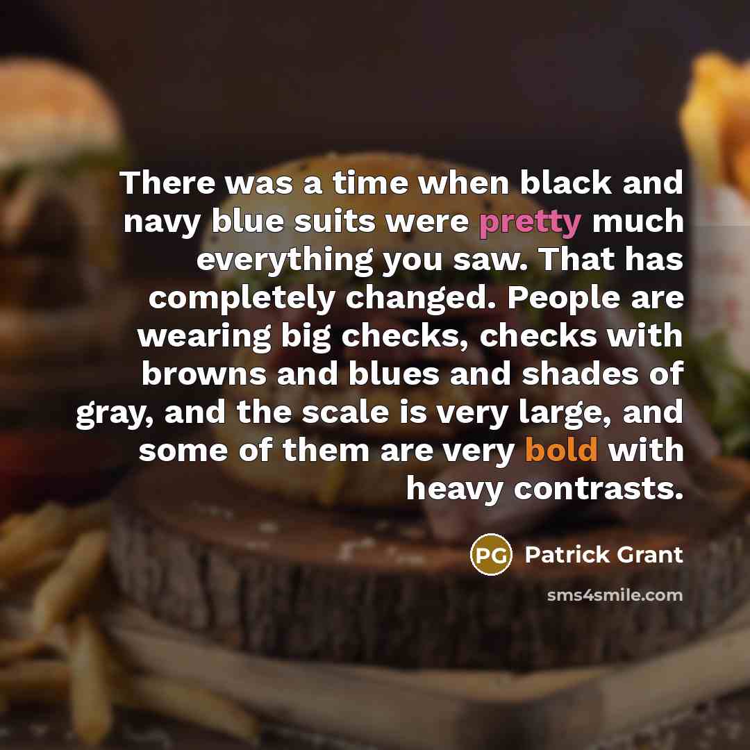 “There was a time when black and navy blue suits were pretty much everything you saw. That has completely changed. People are wearing big checks, checks with browns and blues and shades of gray, and the scale is very large, and some of them are very bold with heavy contrasts.” quote by Patrick Grant