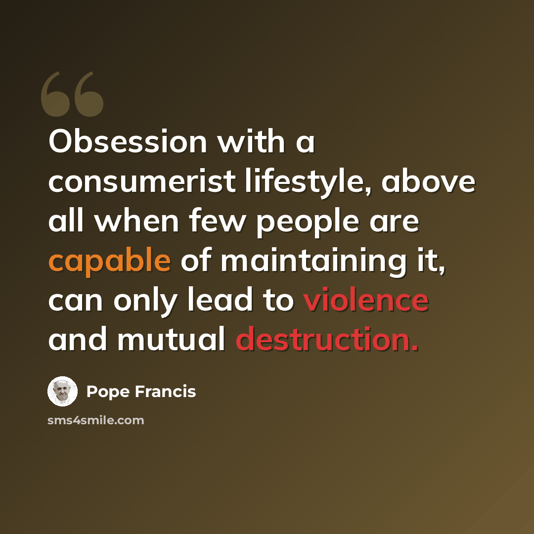 “Obsession with a consumerist lifestyle, above all when few people are capable of maintaining it, can only lead to violence and mutual destruction.” quote by Pope Francis
