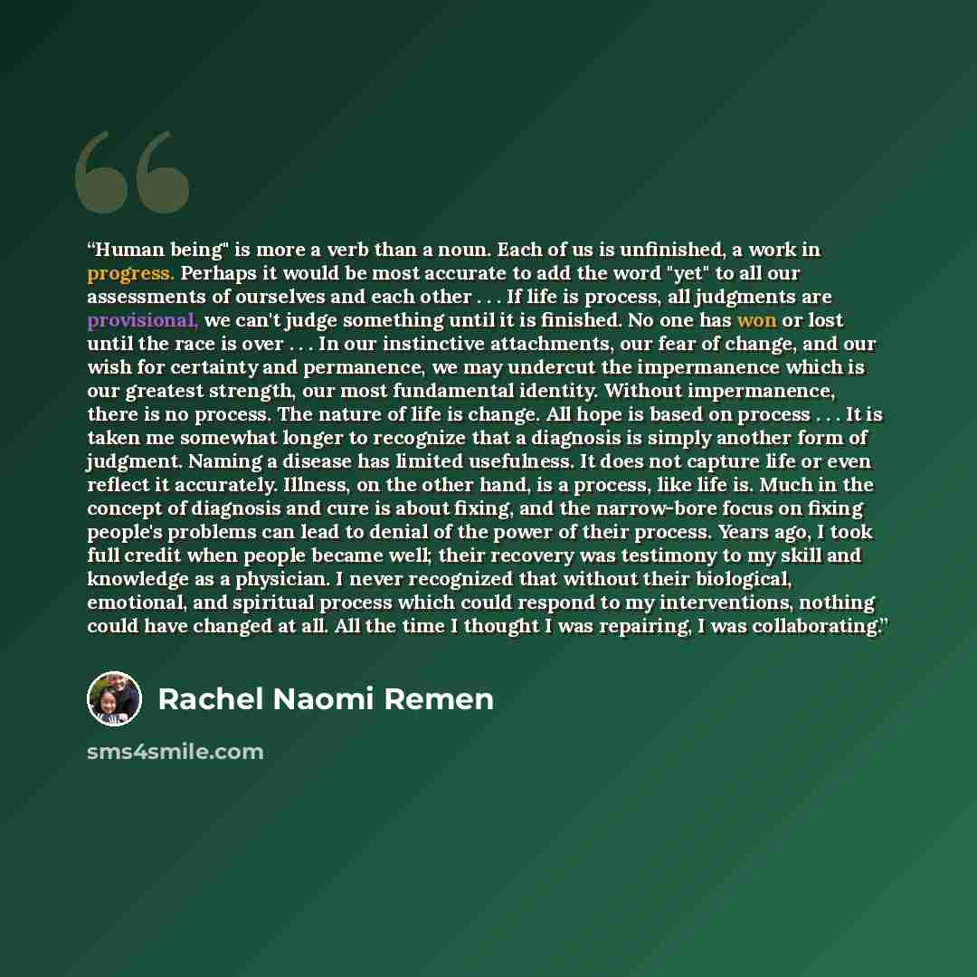 “Human being" is more a verb than a noun. Each of us is unfinished, a work in progress. Perhaps it would be most accurate to add the word "yet" to all our assessments of ourselves and each other . . . If life is process, all judgments are provisional, we can't judge something until it is finished…” quote by Rachel Naomi Remen