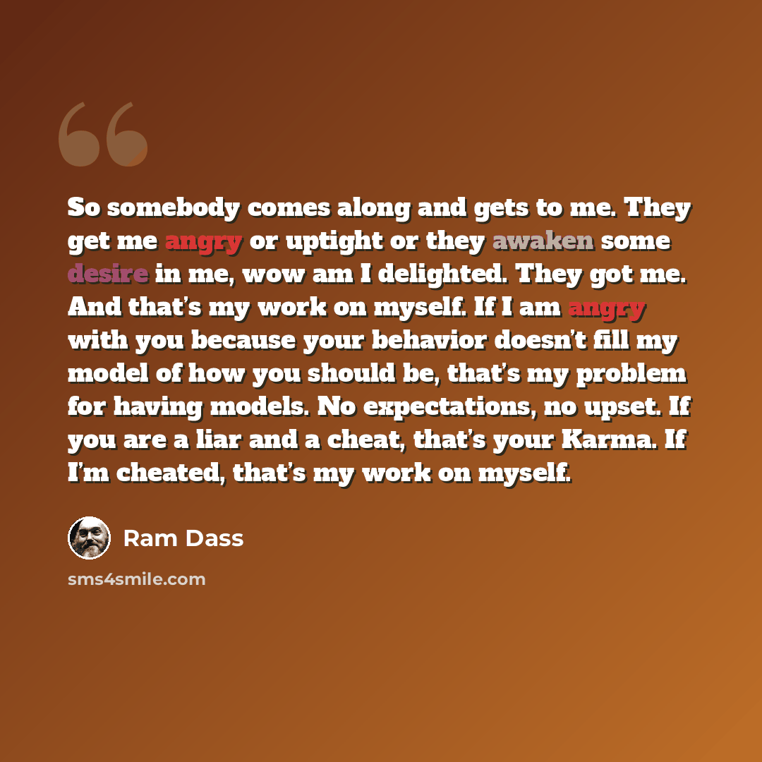 “So somebody comes along and gets to me. They get me angry or uptight or they awaken some desire in me, wow am I delighted. They got me. And that’s my work on myself. If I am angry with you because your behavior doesn’t fill my model of how you should be, that’s my problem for having models. No…” quote by Ram Dass