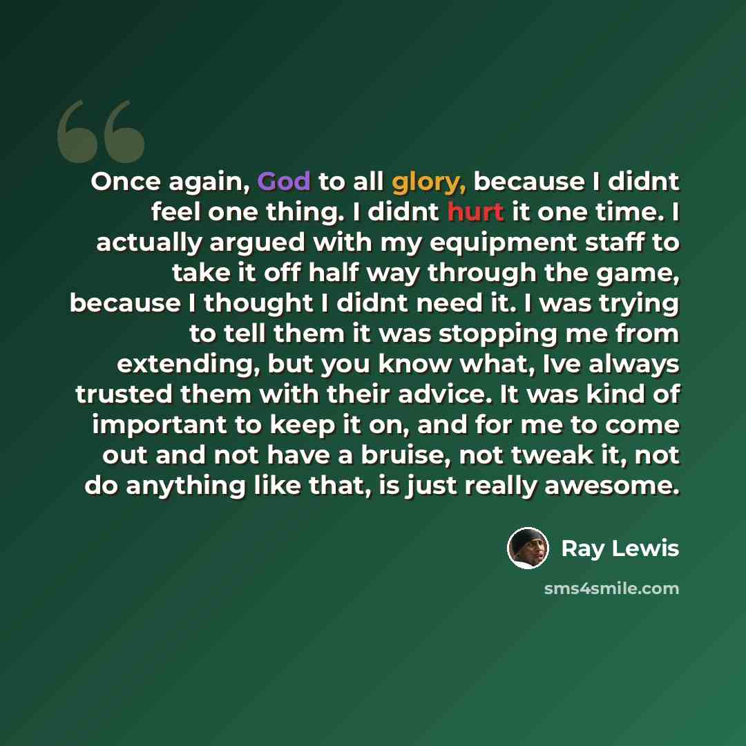 “Once again, God to all glory, because I didnt feel one thing. I didnt hurt it one time. I actually argued with my equipment staff to take it off half way through the game, because I thought I didnt need it. I was trying to tell them it was stopping me from extending, but you know what, Ive always…” quote by Ray Lewis