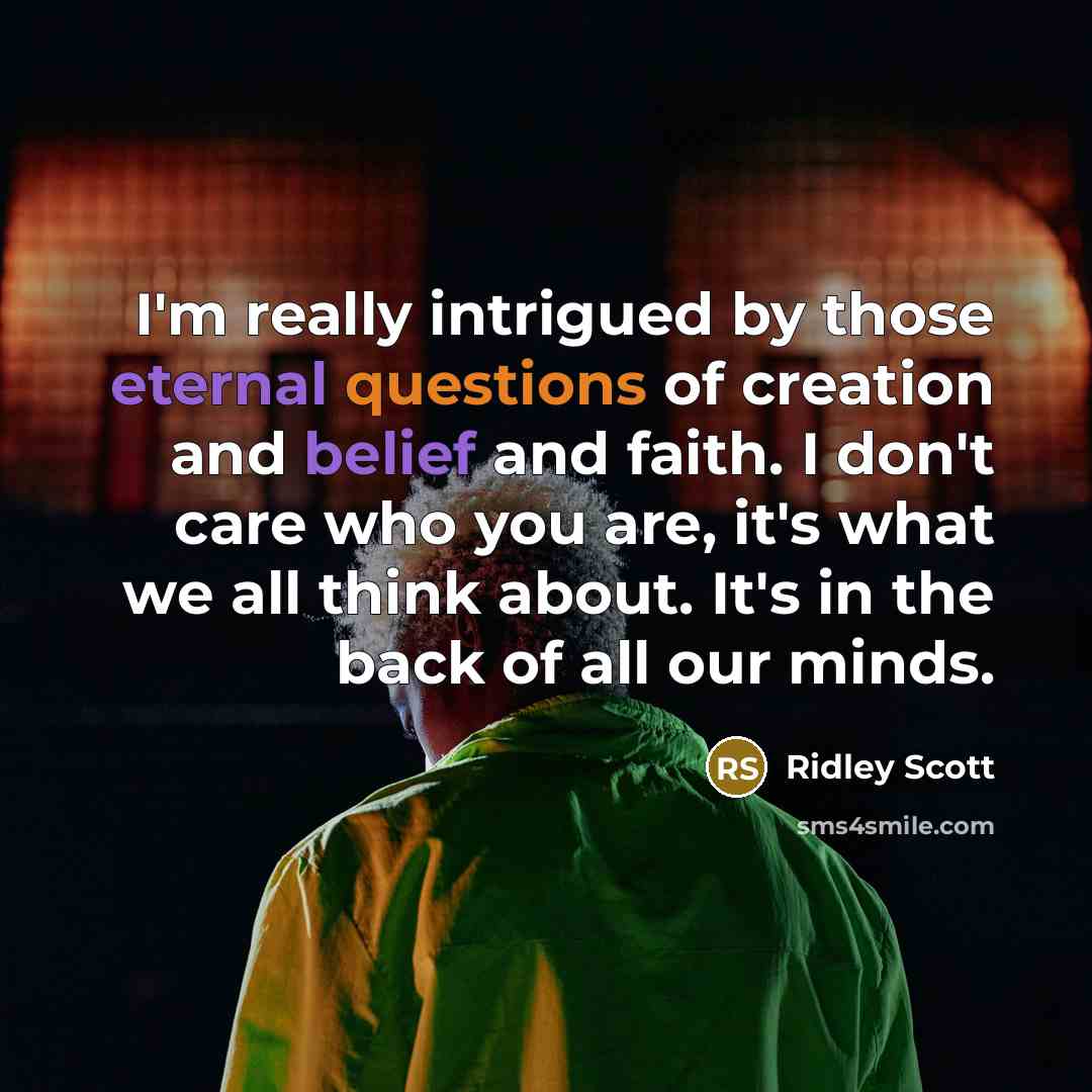 “I'm really intrigued by those eternal questions of creation and belief and faith. I don't care who you are, it's what we all think about. It's in the back of all our minds.” quote by Ridley Scott