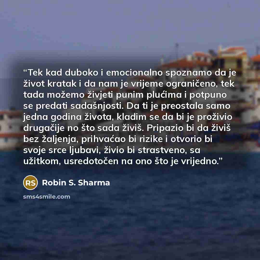 “Tek kad duboko i emocionalno spoznamo da je život kratak i da nam je vrijeme ograničeno, tek tada možemo živjeti punim plućima i potpuno se predati sadašnjosti. Da ti je preostala samo jedna godina života, kladim se da bi je proživio drugačije no što sada živiš. Pripazio bi da živiš bez žaljenja…” quote by Robin S. Sharma