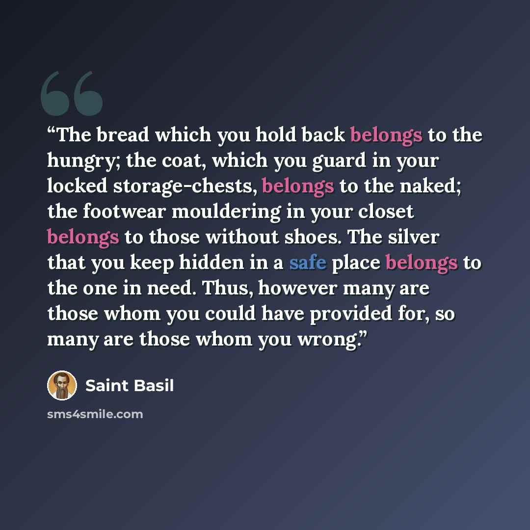 “The bread which you hold back belongs to the hungry; the coat, which you guard in your locked storage-chests, belongs to the naked; the footwear mouldering in your closet belongs to those without shoes. The silver that you keep hidden in a safe place belongs to the one in need. Thus, however many…” quote by Saint Basil