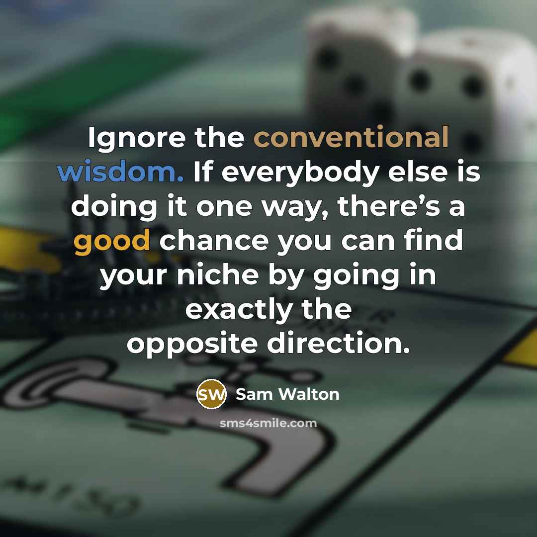 “Ignore the conventional wisdom. If everybody else is doing it one way, there’s a good chance you can find your niche by going in exactly the opposite direction.” quote by Sam Walton