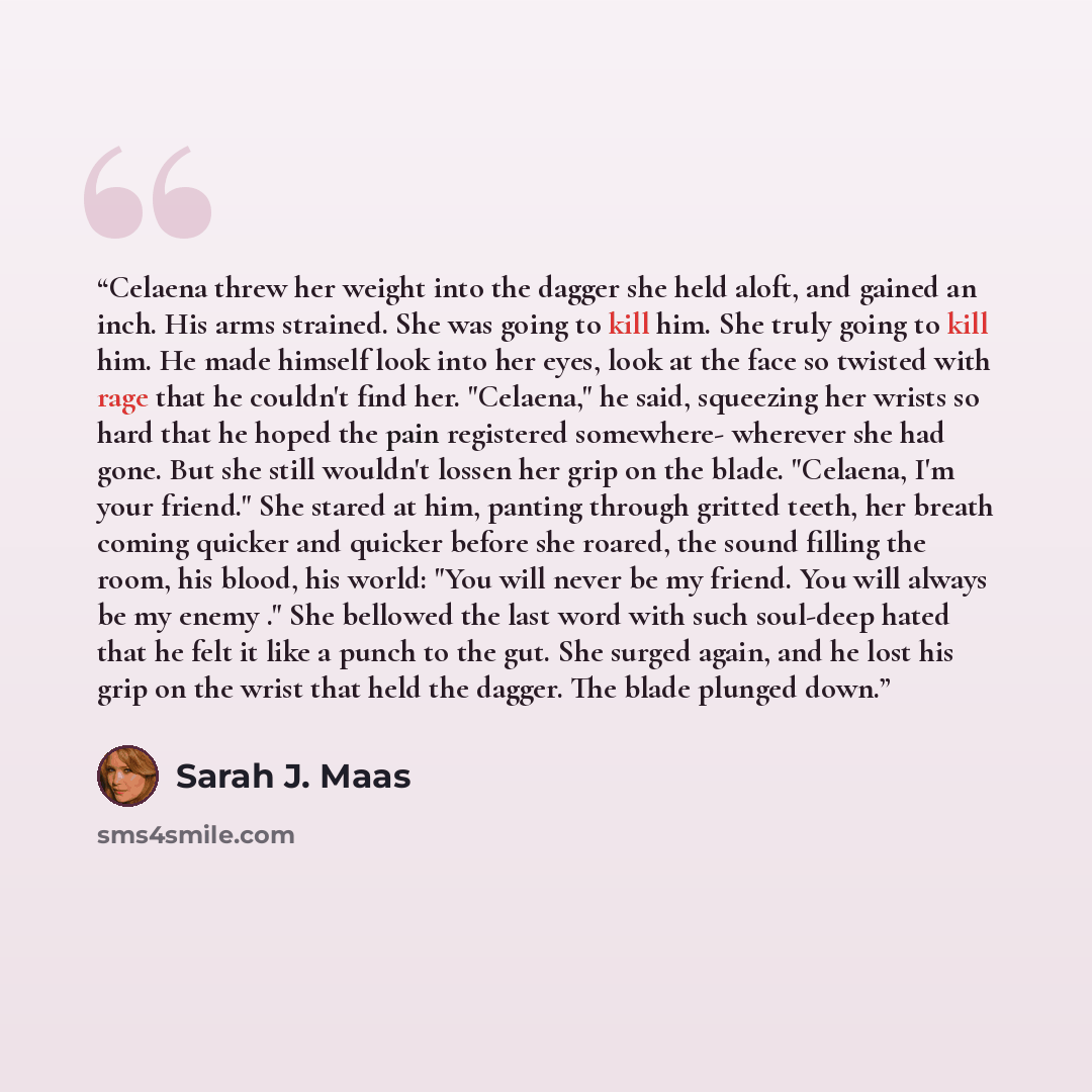 “Celaena threw her weight into the dagger she held aloft, and gained an inch. His arms strained. She was going to kill him. She truly going to kill him. He made himself look into her eyes, look at the face so twisted with rage that he couldn't find her. "Celaena," he said, squeezing her wrists so…” quote by Sarah J. Maas