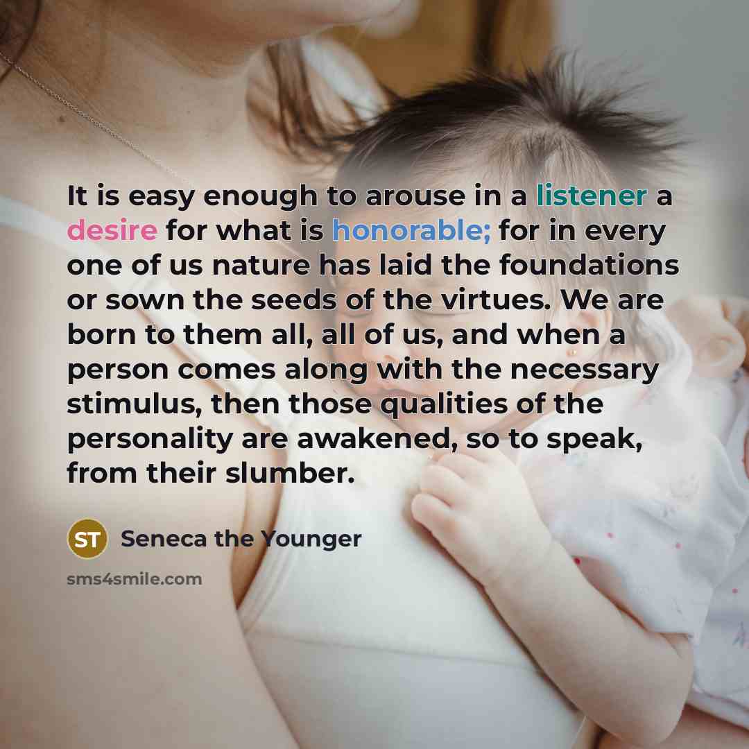 “It is easy enough to arouse in a listener a desire for what is honorable; for in every one of us nature has laid the foundations or sown the seeds of the virtues. We are born to them all, all of us, and when a person comes along with the necessary stimulus, then those qualities of the personality…” quote by Seneca the Younger