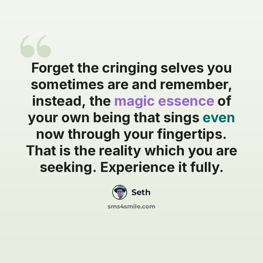 “Forget the cringing selves you sometimes are and remember, instead, the magic essence of your own being that sings even now through your fingertips. That is the reality which you are seeking. Experience it fully.” quote by Seth