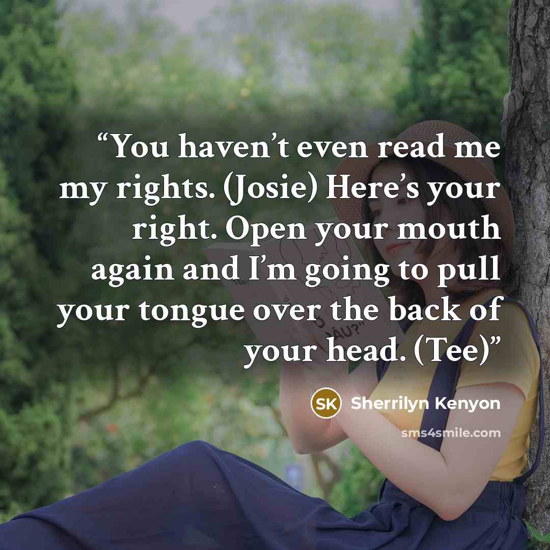 “You haven’t even read me my rights. (Josie) Here’s your right. Open your mouth again and I’m going to pull your tongue over the back of your head. (Tee)” quote by Sherrilyn Kenyon