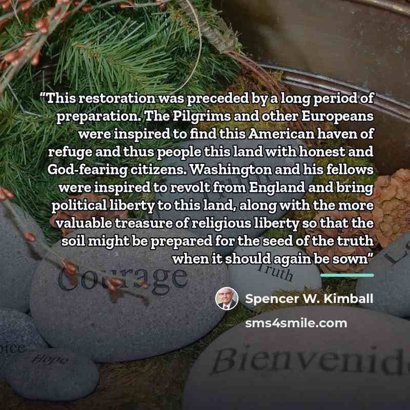“This restoration was preceded by a long period of preparation. The Pilgrims and other Europeans were inspired to find this American haven of refuge and thus people this land with honest and God-fearing citizens. Washington and his fellows were inspired to revolt from England and bring political…” quote by Spencer W. Kimball