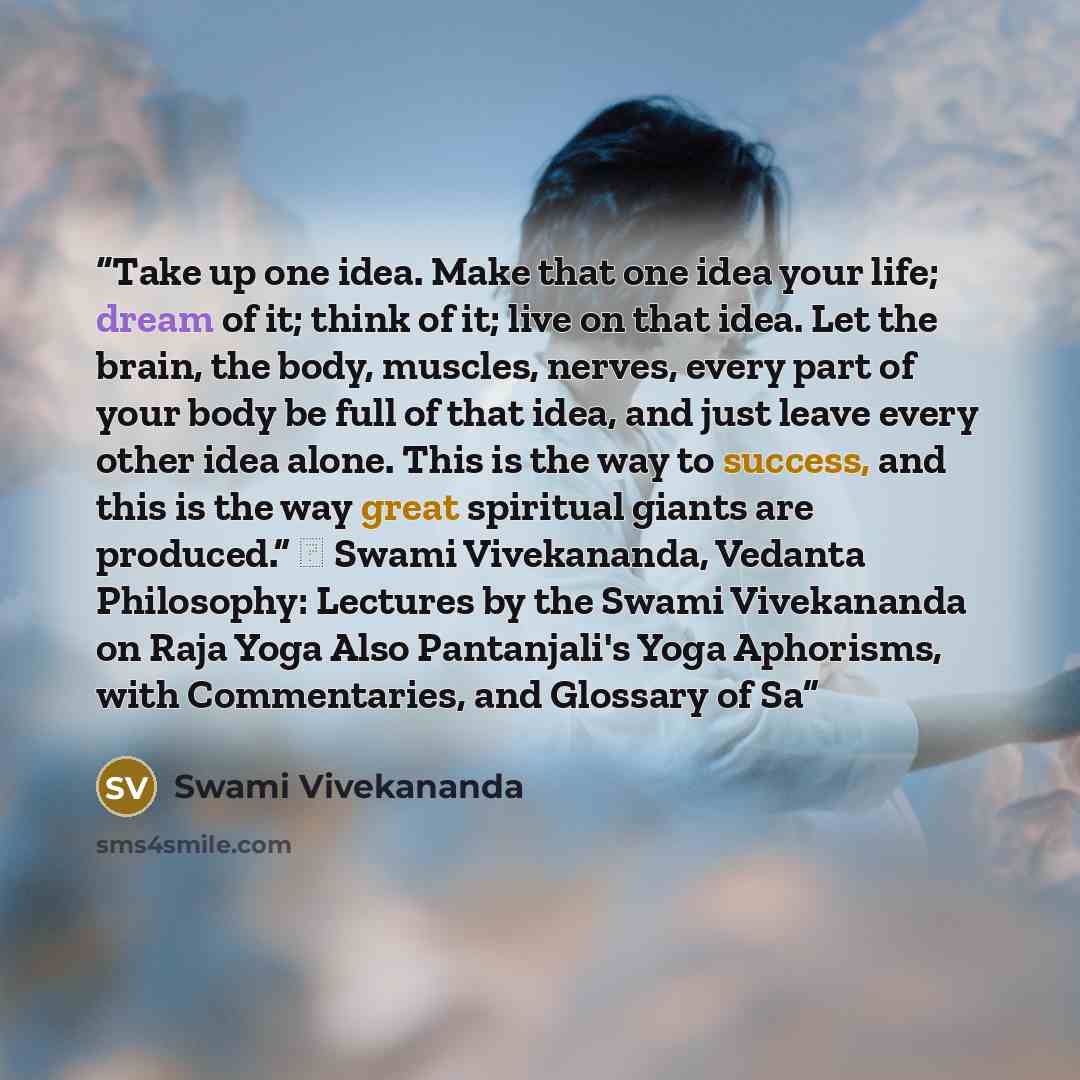 “Take up one idea. Make that one idea your life; dream of it; think of it; live on that idea. Let the brain, the body, muscles, nerves, every part of your body be full of that idea, and just leave every other idea alone. This is the way to success, and this is the way great spiritual giants are…” quote by Swami Vivekananda