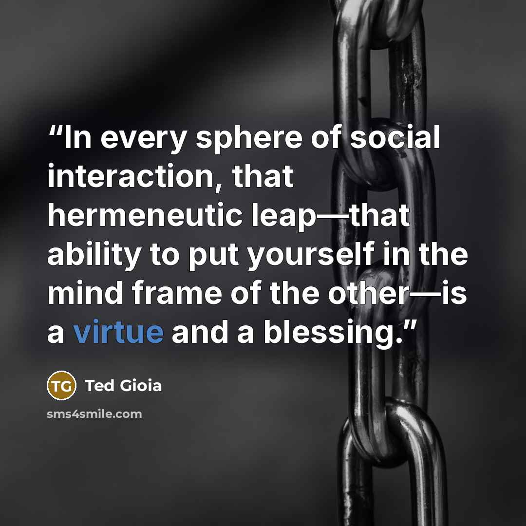 “In every sphere of social interaction, that hermeneutic leap—that ability to put yourself in the mind frame of the other—is a virtue and a blessing.” quote by Ted Gioia