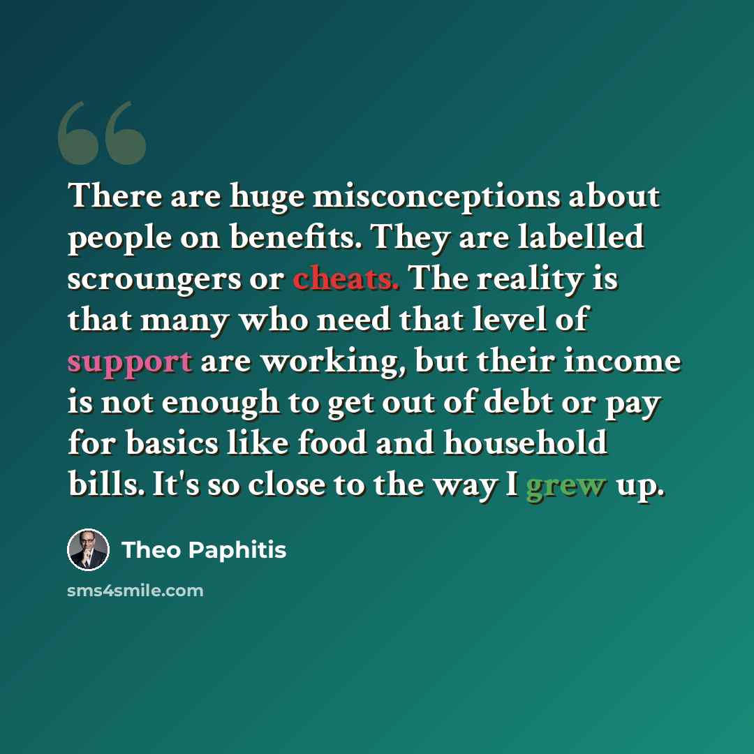 “There are huge misconceptions about people on benefits. They are labelled scroungers or cheats. The reality is that many who need that level of support are working, but their income is not enough to get out of debt or pay for basics like food and household bills. It's so close to the way I grew up.” quote by Theo Paphitis