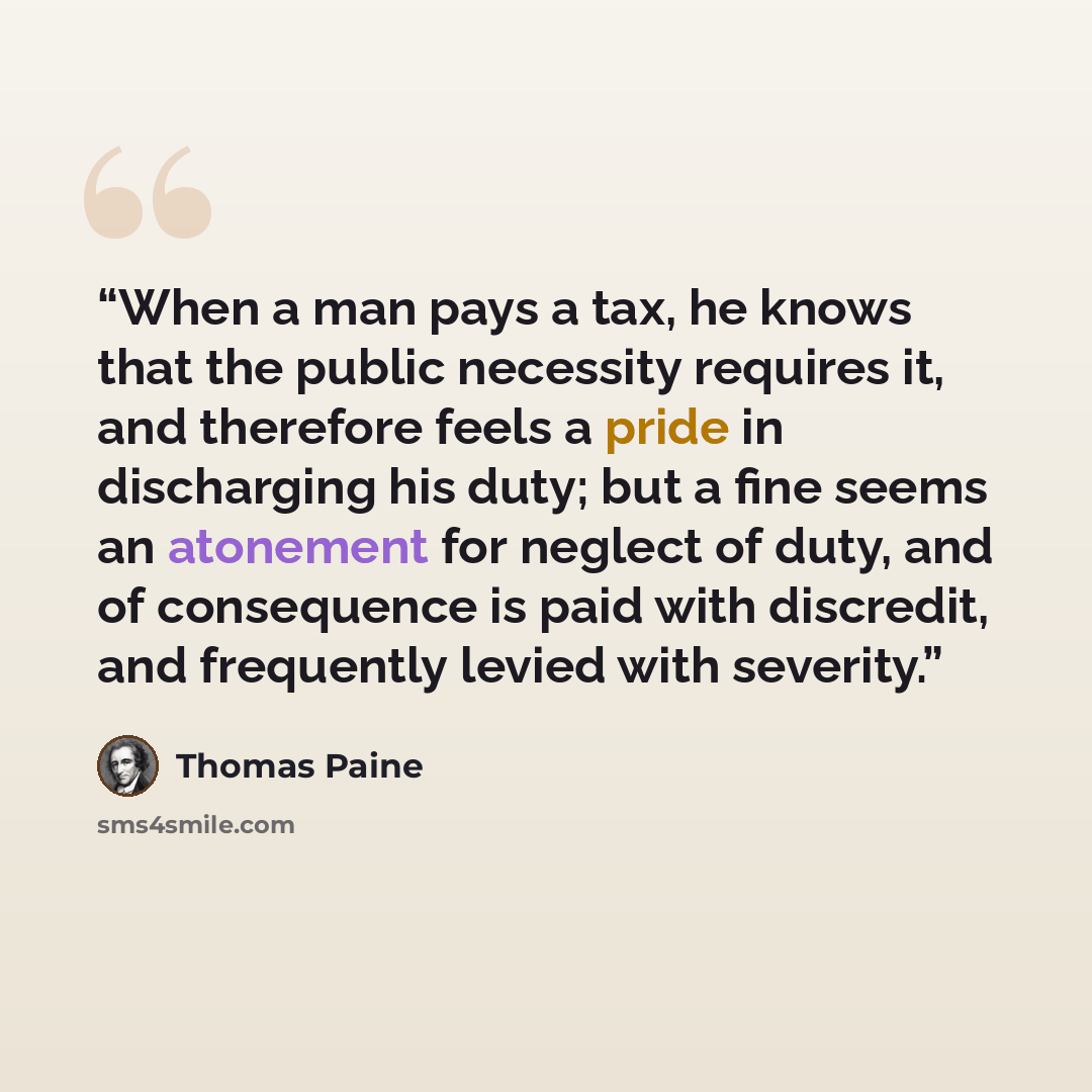 “When a man pays a tax, he knows that the public necessity requires it, and therefore feels a pride in discharging his duty; but a fine seems an atonement for neglect of duty, and of consequence is paid with discredit, and frequently levied with severity.” quote by Thomas Paine