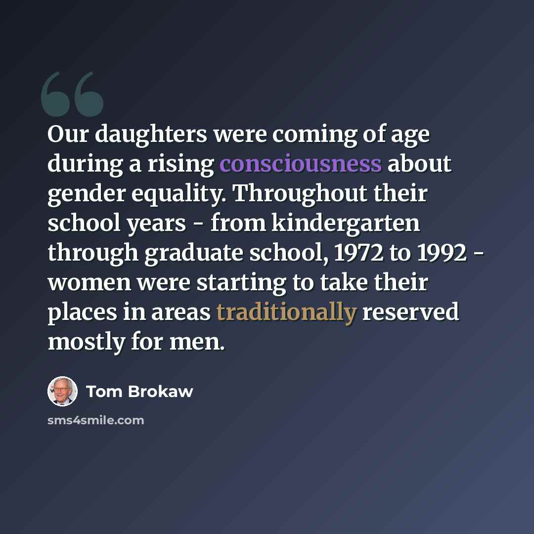 “Our daughters were coming of age during a rising consciousness about gender equality. Throughout their school years - from kindergarten through graduate school, 1972 to 1992 - women were starting to take their places in areas traditionally reserved mostly for men.” quote by Tom Brokaw