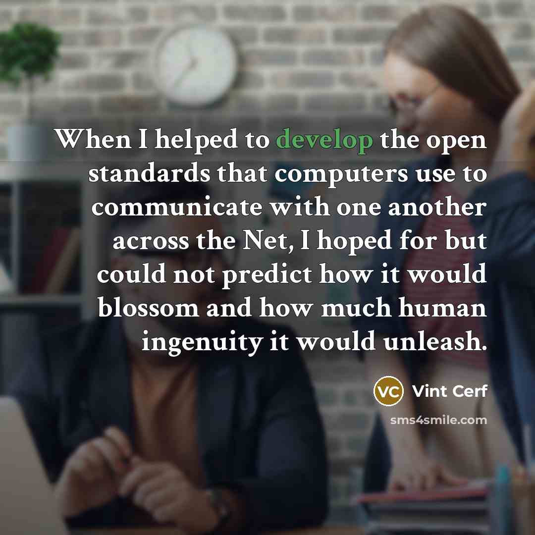 “When I helped to develop the open standards that computers use to communicate with one another across the Net, I hoped for but could not predict how it would blossom and how much human ingenuity it would unleash.” quote by Vint Cerf
