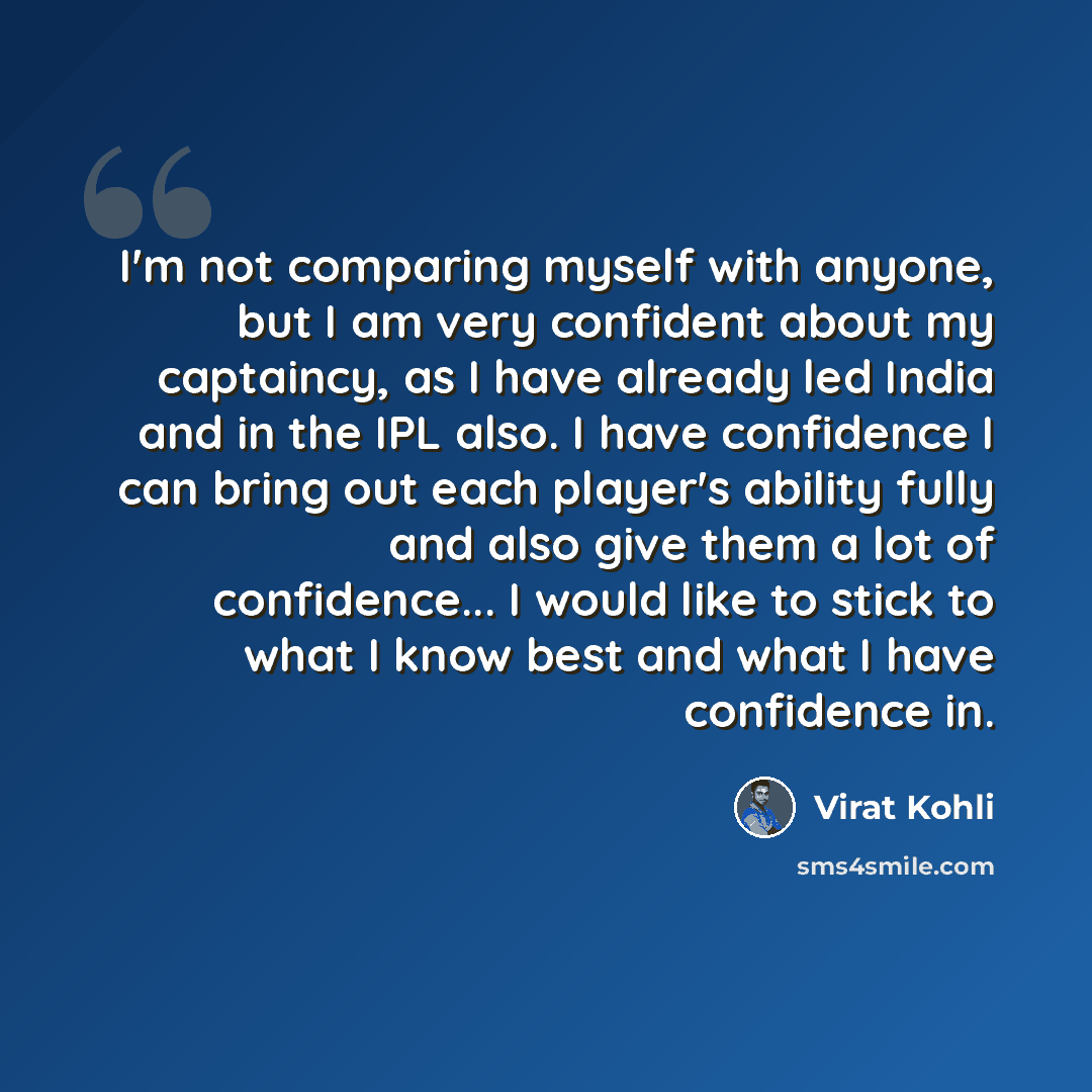 “I'm not comparing myself with anyone, but I am very confident about my captaincy, as I have already led India and in the IPL also. I have confidence I can bring out each player's ability fully and also give them a lot of confidence... I would like to stick to what I know best and what I have…” quote by Virat Kohli
