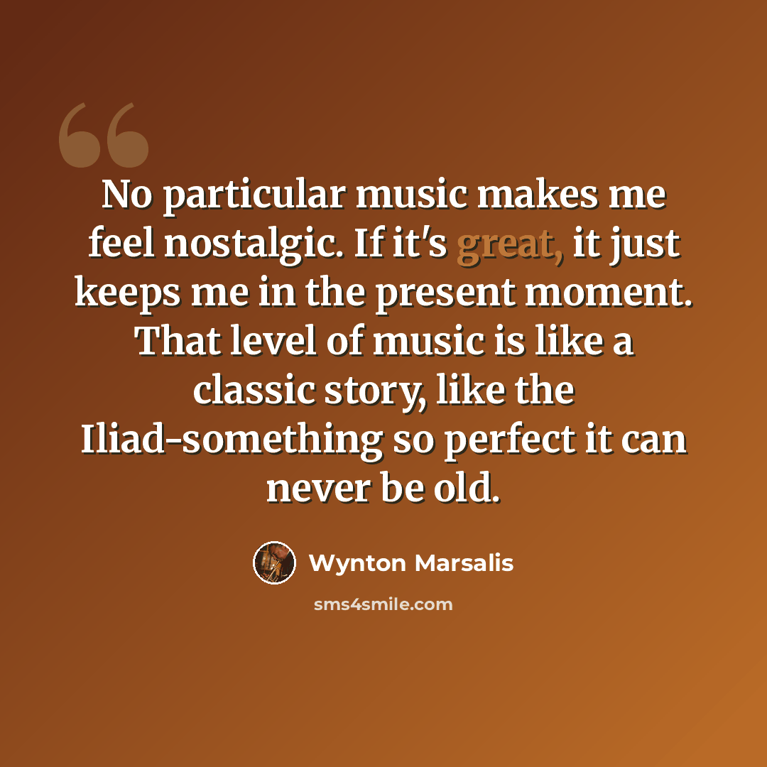 “No particular music makes me feel nostalgic. If it's great, it just keeps me in the present moment. That level of music is like a classic story, like the Iliad-something so perfect it can never be old.” quote by Wynton Marsalis