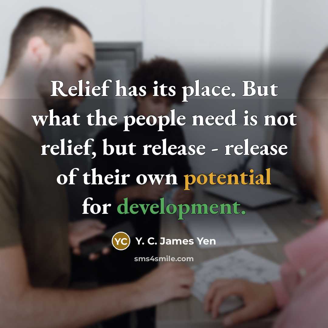 “Relief has its place. But what the people need is not relief, but release - release of their own potential for development.” quote by Y. C. James Yen