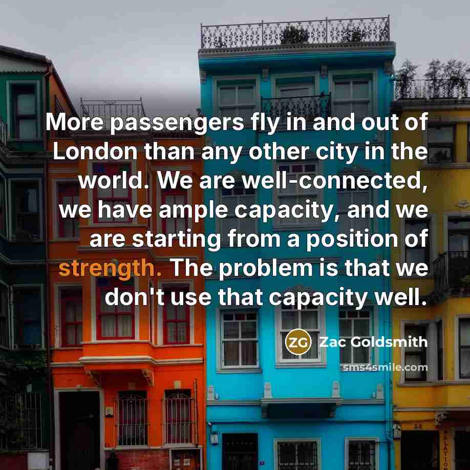 “More passengers fly in and out of London than any other city in the world. We are well-connected, we have ample capacity, and we are starting from a position of strength. The problem is that we don't use that capacity well.” quote by Zac Goldsmith