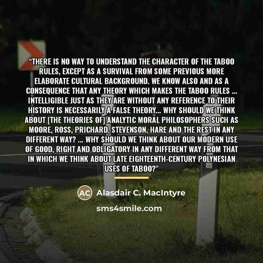 “There is no way to understand the character of the taboo rules, except as a survival from some previous more elaborate cultural background. We know also and as a consequence that any theory which makes the taboo rules ... intelligible just as they are without any reference to their history is…” quote by Alasdair C. MacIntyre