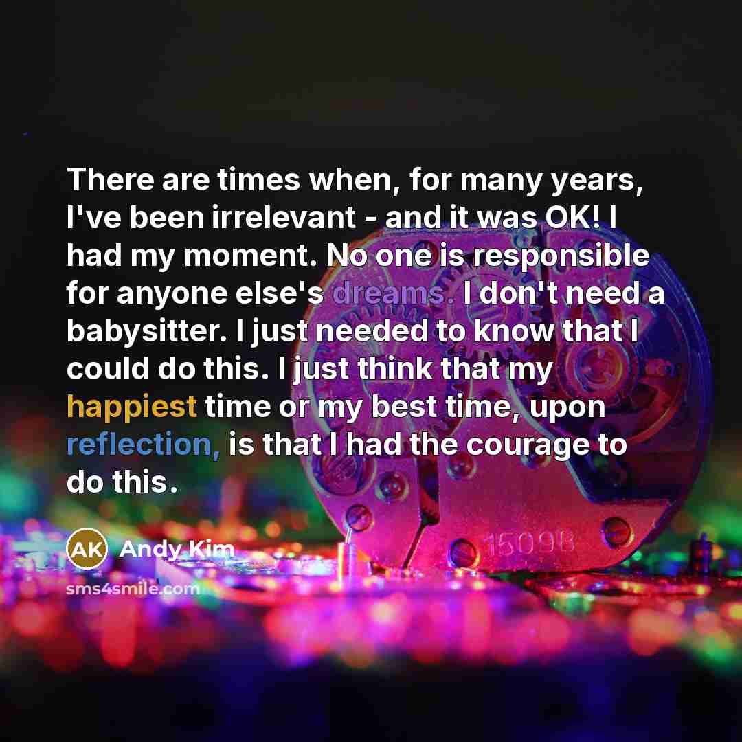 “There are times when, for many years, I've been irrelevant - and it was OK! I had my moment. No one is responsible for anyone else's dreams. I don't need a babysitter. I just needed to know that I could do this. I just think that my happiest time or my best time, upon reflection, is that I had the…” quote by Andy Kim