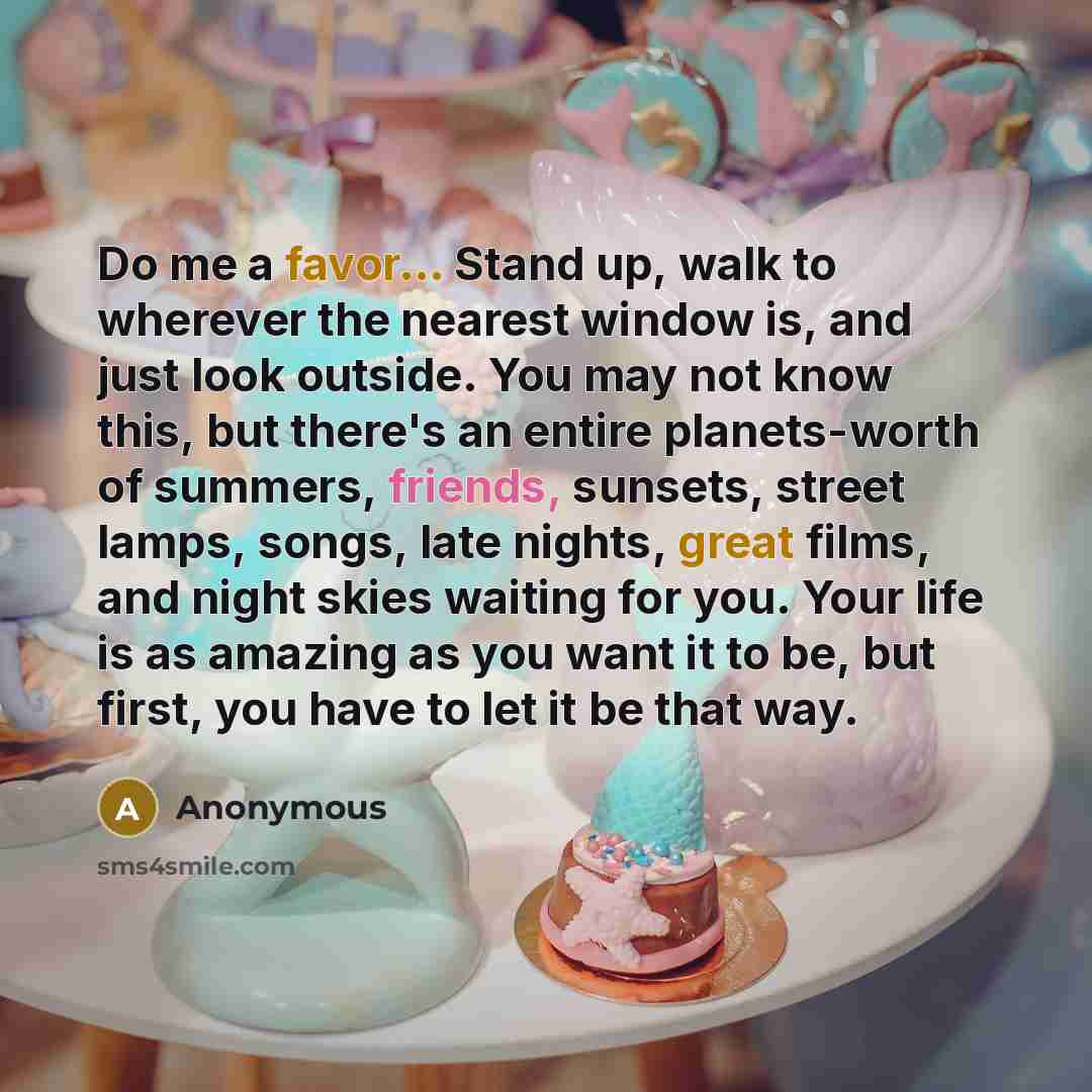 “Do me a favor... Stand up, walk to wherever the nearest window is, and just look outside. You may not know this, but there's an entire planets-worth of summers, friends, sunsets, street lamps, songs, late nights, great films, and night skies waiting for you. Your life is as amazing as you want it…” quote by Anonymous