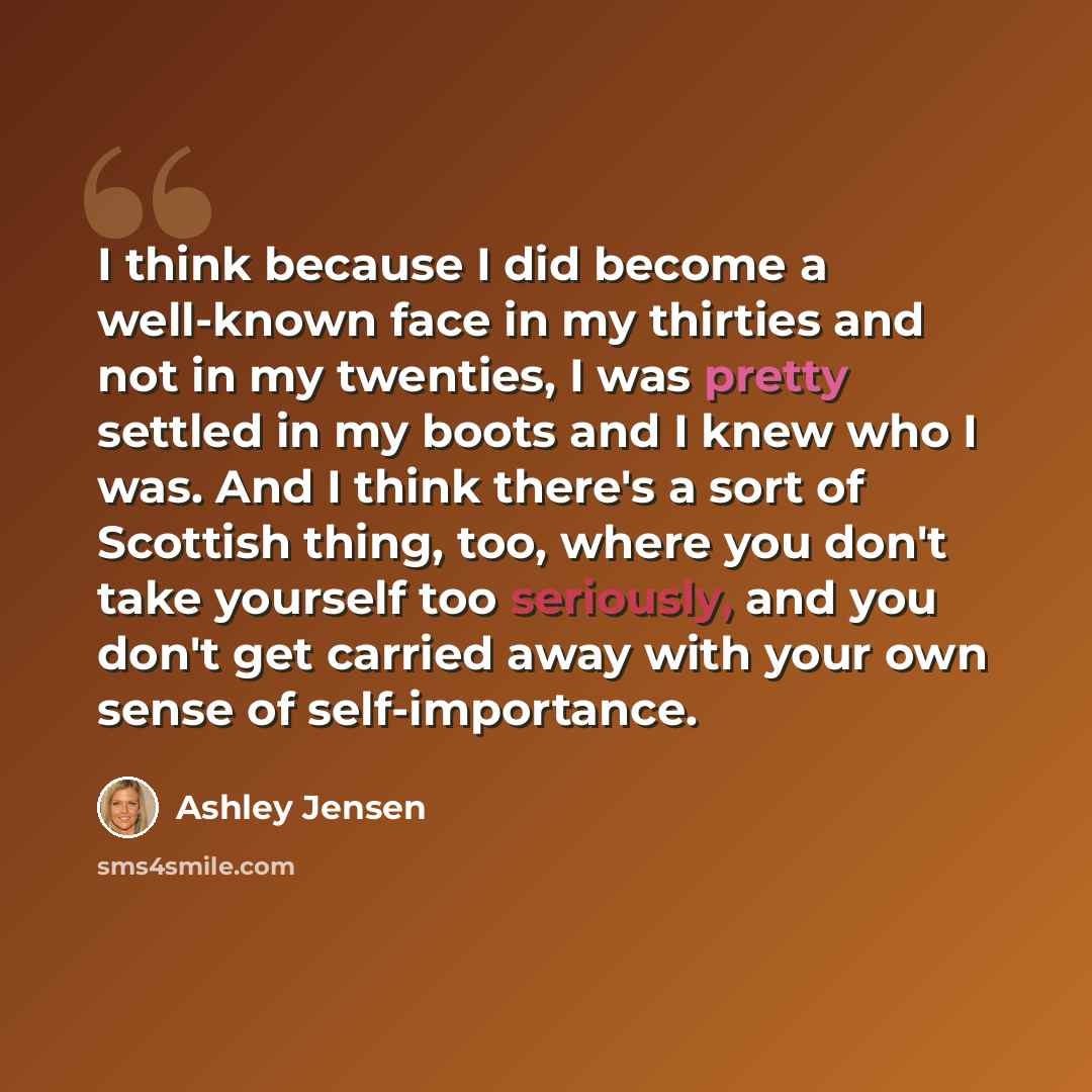 “I think because I did become a well-known face in my thirties and not in my twenties, I was pretty settled in my boots and I knew who I was. And I think there's a sort of Scottish thing, too, where you don't take yourself too seriously, and you don't get carried away with your own sense of…” quote by Ashley Jensen