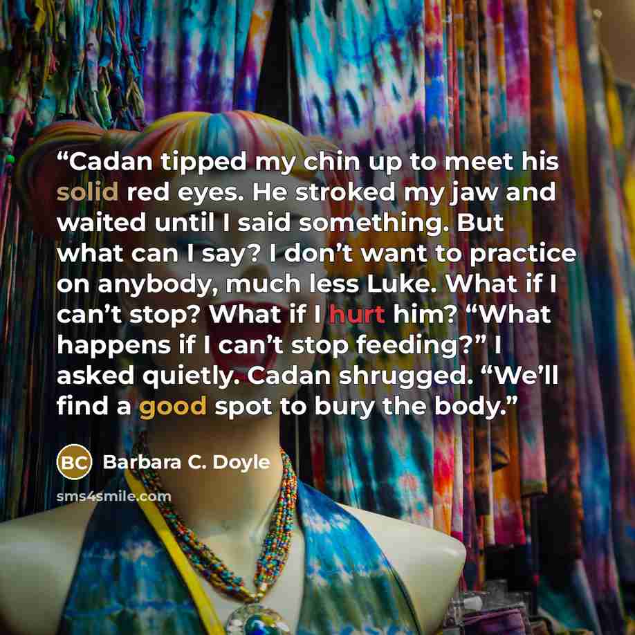 “Cadan tipped my chin up to meet his solid red eyes. He stroked my jaw and waited until I said something. But what can I say? I don’t want to practice on anybody, much less Luke. What if I can’t stop? What if I hurt him? “What happens if I can’t stop feeding?” I asked quietly. Cadan shrugged…” quote by Barbara C. Doyle