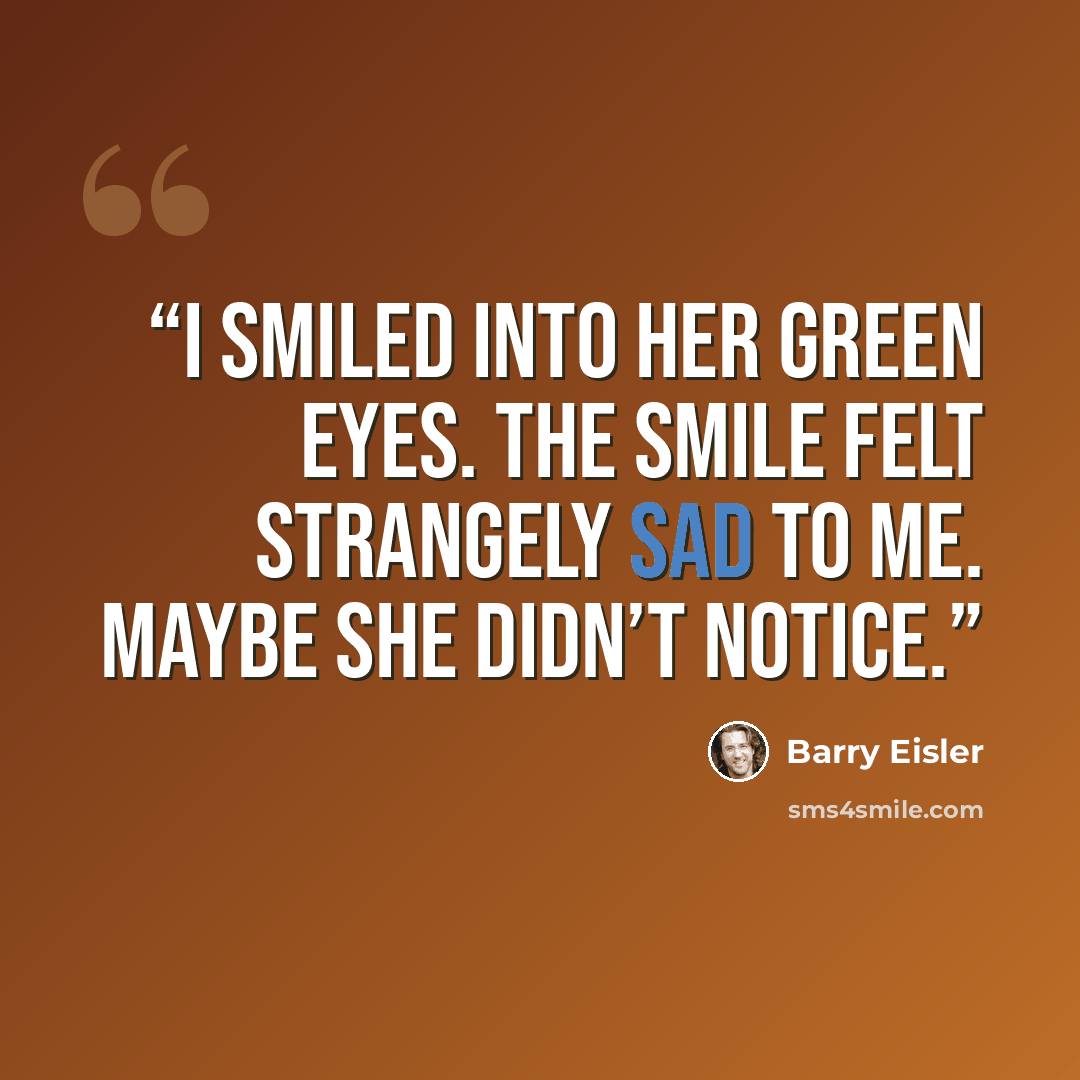 “I smiled into her green eyes. The smile felt strangely sad to me. Maybe she didn’t notice.” quote by Barry Eisler