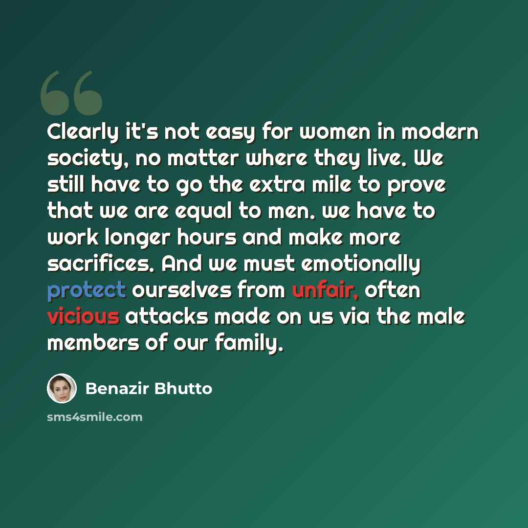 “Clearly it's not easy for women in modern society, no matter where they live. We still have to go the extra mile to prove that we are equal to men. we have to work longer hours and make more sacrifices. And we must emotionally protect ourselves from unfair, often vicious attacks made on us via the…” quote by Benazir Bhutto