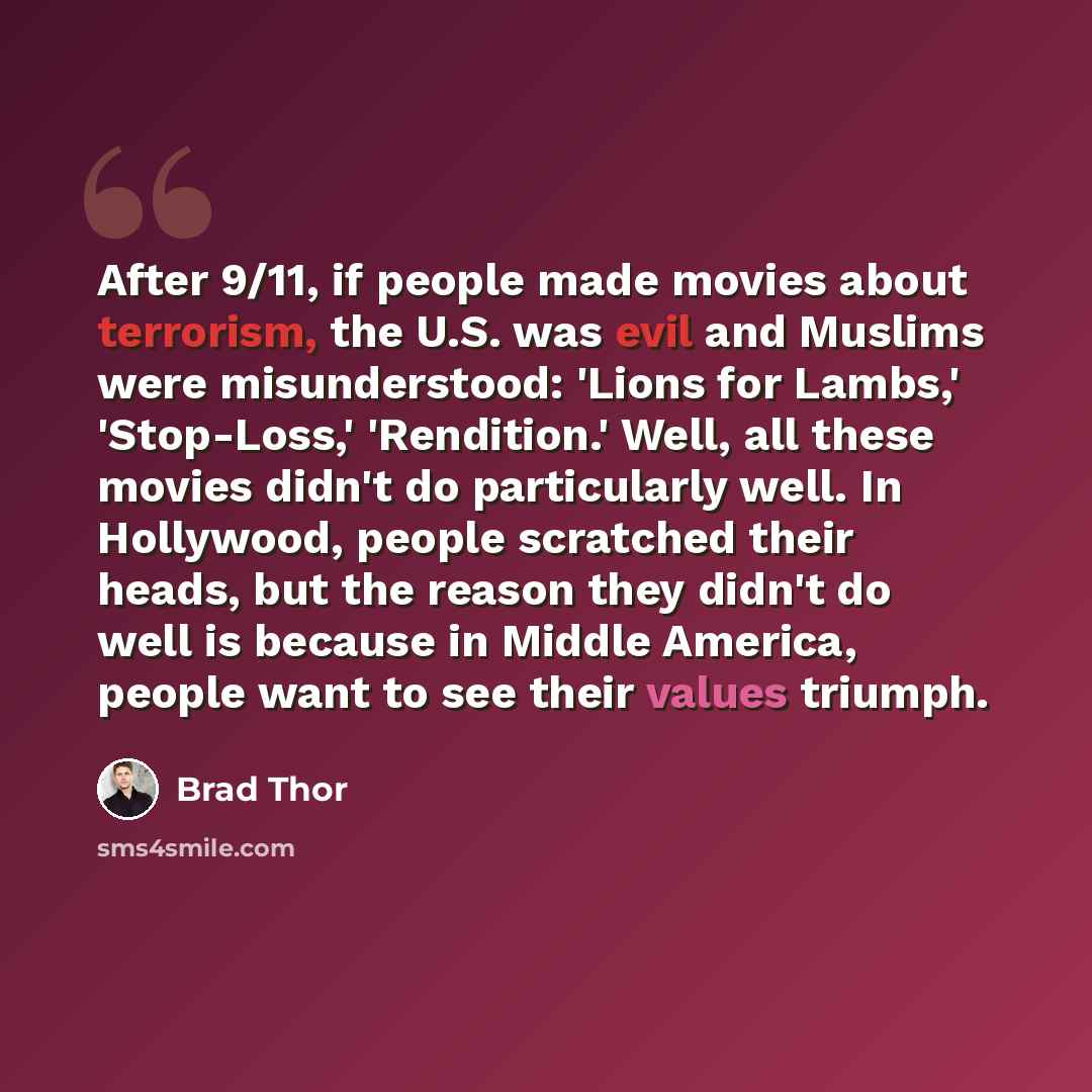 “After 9/11, if people made movies about terrorism, the U.S. was evil and Muslims were misunderstood: 'Lions for Lambs,' 'Stop-Loss,' 'Rendition.' Well, all these movies didn't do particularly well. In Hollywood, people scratched their heads, but the reason they didn't do well is because in Middle…” quote by Brad Thor