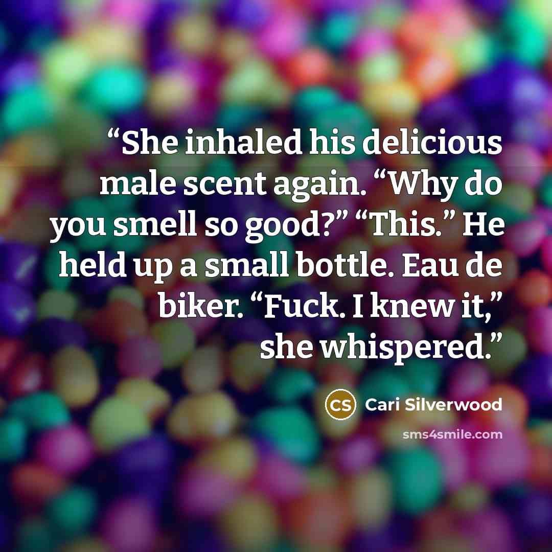 “She inhaled his delicious male scent again. “Why do you smell so good?” “This.” He held up a small bottle. Eau de biker. “Fuck. I knew it,” she whispered.” quote by Cari Silverwood